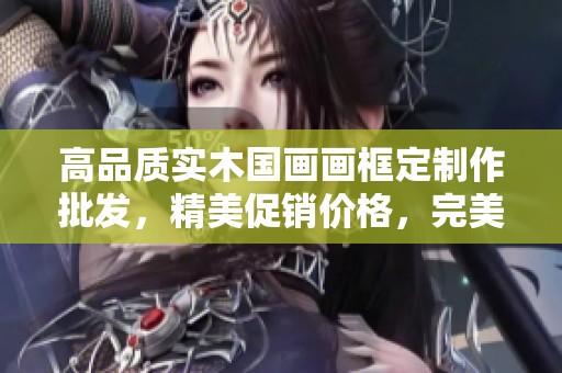 高品质实木国画画框定制作批发，精美促销价格，完美装饰您的艺术作品