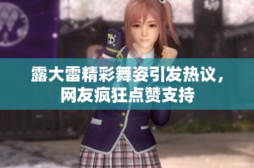 露大雷精彩舞姿引发热议，网友疯狂点赞支持