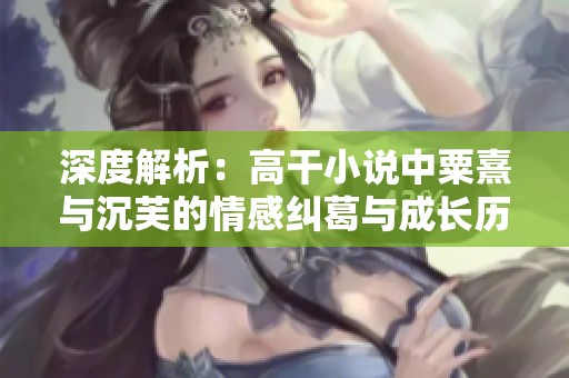 深度解析：高干小说中粟熹与沉芙的情感纠葛与成长历程