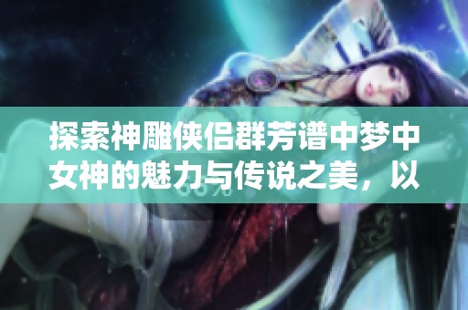 探索神雕侠侣群芳谱中梦中女神的魅力与传说之美，以及陈玉莲的经典演绎