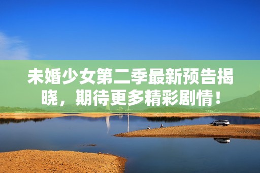 未婚少女第二季最新预告揭晓，期待更多精彩剧情！