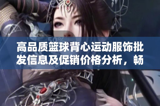 高品质篮球背心运动服饰批发信息及促销价格分析，畅游运动时尚的最佳选择