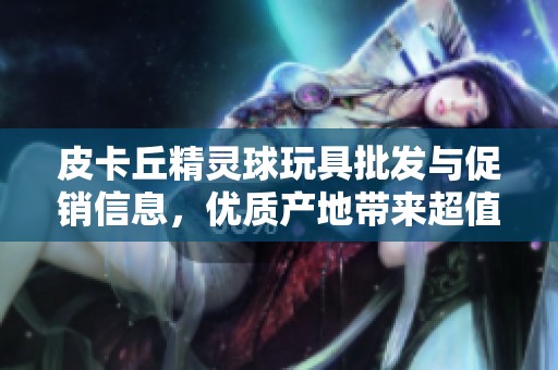 皮卡丘精灵球玩具批发与促销信息，优质产地带来超值选择和惊喜价格