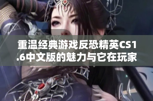 重温经典游戏反恐精英CS1.6中文版的魅力与它在玩家心中的深远影响