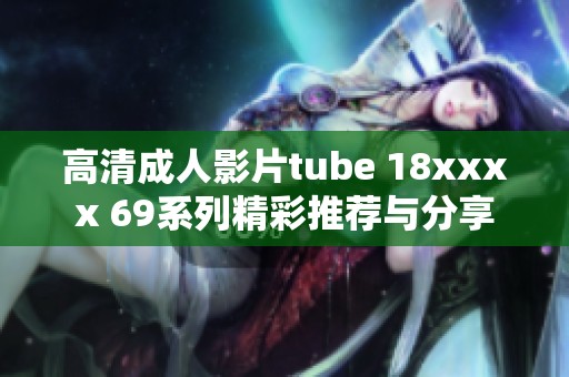 高清成人影片tube 18xxxx 69系列精彩推荐与分享