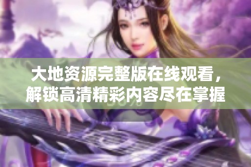 大地资源完整版在线观看，解锁高清精彩内容尽在掌握中