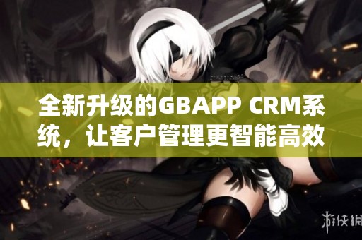 全新升级的GBAPP CRM系统，让客户管理更智能高效
