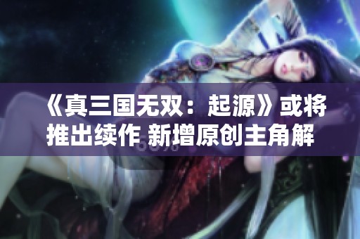 《真三国无双：起源》或将推出续作 新增原创主角解锁新剧情