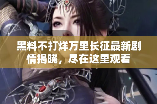 黑料不打烊万里长征最新剧情揭晓，尽在这里观看