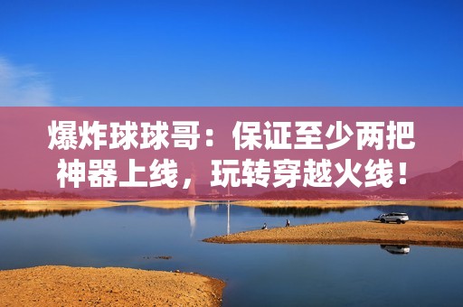 爆炸球球哥：保证至少两把神器上线，玩转穿越火线！
