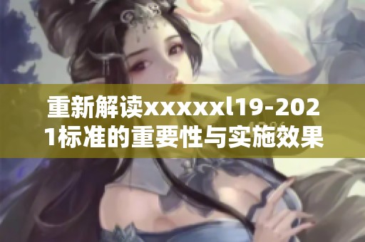 重新解读xxxxxl19-2021标准的重要性与实施效果探讨