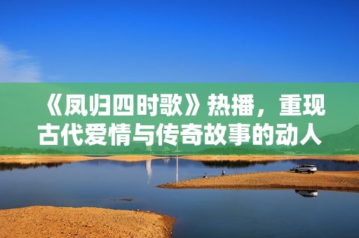 《凤归四时歌》热播，重现古代爱情与传奇故事的动人魅力