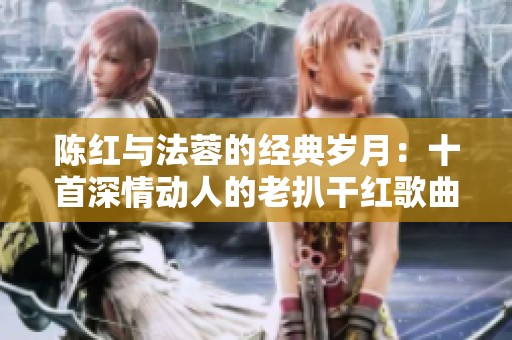 陈红与法蓉的经典岁月：十首深情动人的老扒干红歌曲回顾