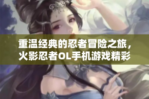 重温经典的忍者冒险之旅，火影忍者OL手机游戏精彩再现