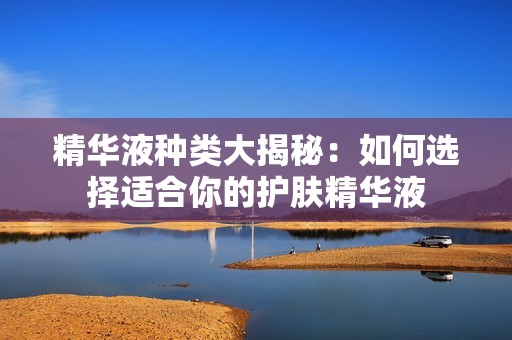 精华液种类大揭秘：如何选择适合你的护肤精华液