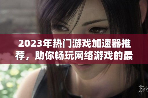 2023年热门游戏加速器推荐，助你畅玩网络游戏的最佳选择