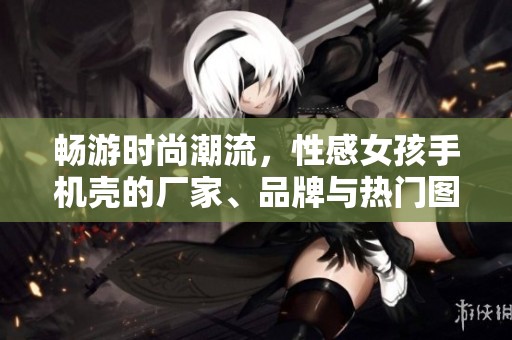畅游时尚潮流，性感女孩手机壳的厂家、品牌与热门图片推荐