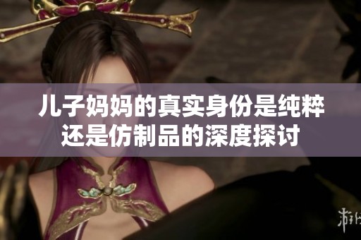 儿子妈妈的真实身份是纯粹还是仿制品的深度探讨