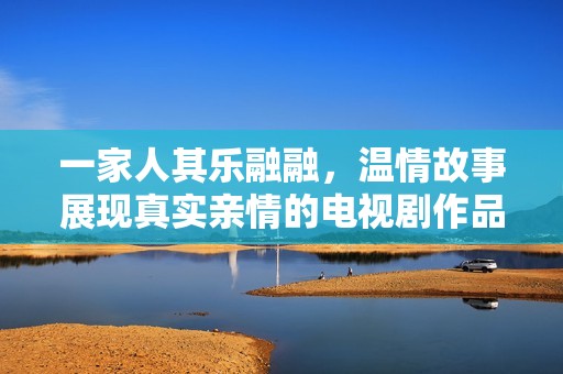 一家人其乐融融，温情故事展现真实亲情的电视剧作品
