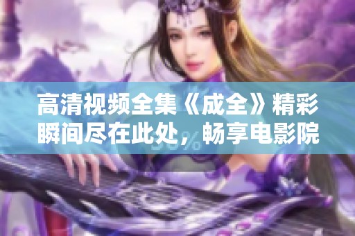 高清视频全集《成全》精彩瞬间尽在此处，畅享电影院般的体验