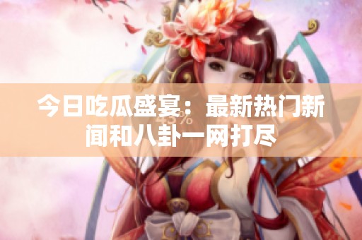 今日吃瓜盛宴：最新热门新闻和八卦一网打尽