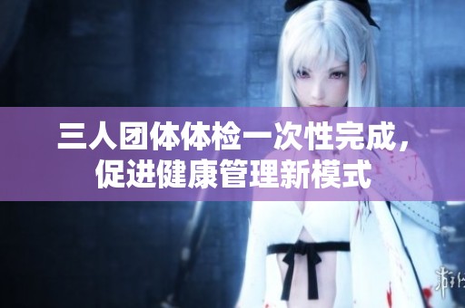 三人团体体检一次性完成，促进健康管理新模式