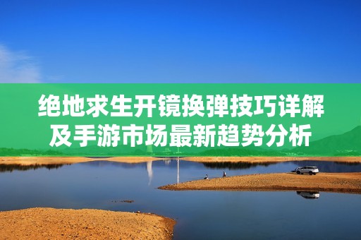 绝地求生开镜换弹技巧详解及手游市场最新趋势分析