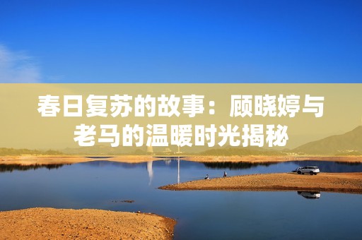 春日复苏的故事：顾晓婷与老马的温暖时光揭秘