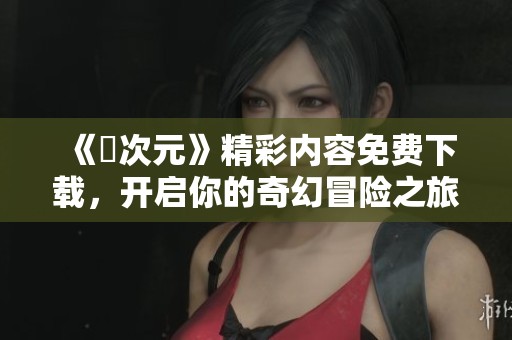 《囧次元》精彩内容免费下载，开启你的奇幻冒险之旅！