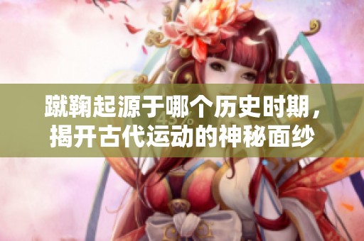 蹴鞠起源于哪个历史时期，揭开古代运动的神秘面纱