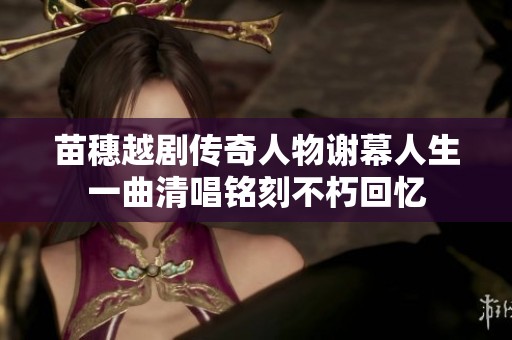 苗穗越剧传奇人物谢幕人生一曲清唱铭刻不朽回忆