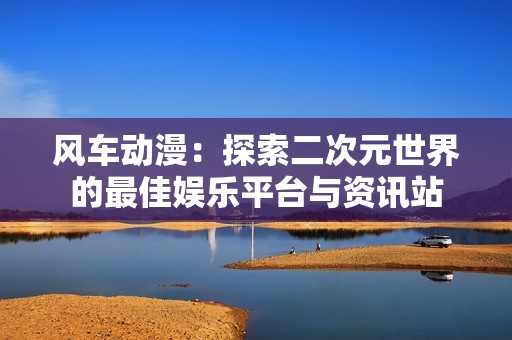 风车动漫：探索二次元世界的最佳娱乐平台与资讯站