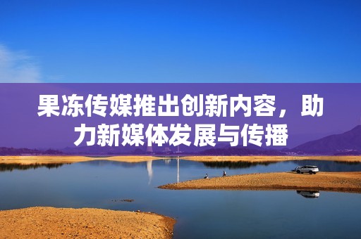 果冻传媒推出创新内容，助力新媒体发展与传播