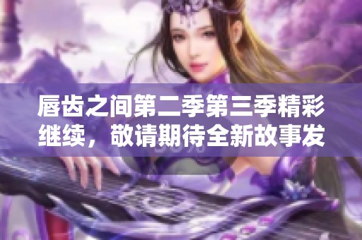 唇齿之间第二季第三季精彩继续，敬请期待全新故事发展