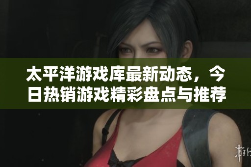 太平洋游戏库最新动态，今日热销游戏精彩盘点与推荐