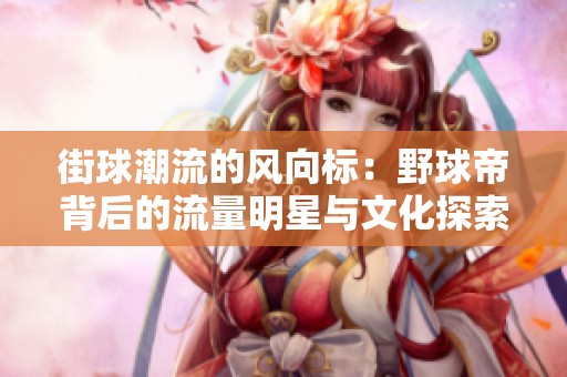 街球潮流的风向标：野球帝背后的流量明星与文化探索