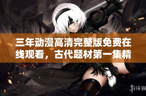 三年动漫高清完整版免费在线观看，古代题材第一集精彩呈现
