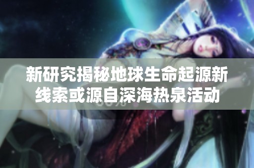 新研究揭秘地球生命起源新线索或源自深海热泉活动