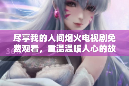 尽享我的人间烟火电视剧免费观看，重温温暖人心的故事