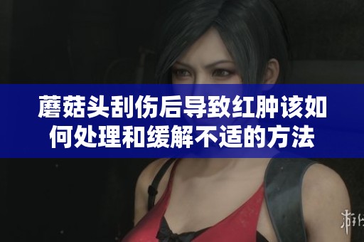 蘑菇头刮伤后导致红肿该如何处理和缓解不适的方法