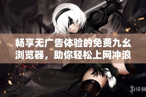 畅享无广告体验的免费九幺浏览器，助你轻松上网冲浪