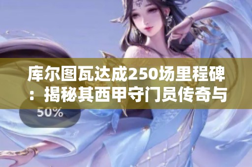 库尔图瓦达成250场里程碑：揭秘其西甲守门员传奇与皇马未来展望