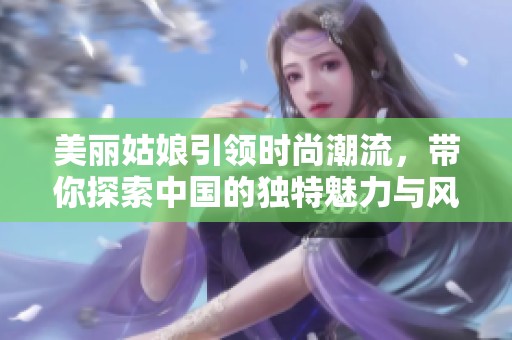 美丽姑娘引领时尚潮流，带你探索中国的独特魅力与风情
