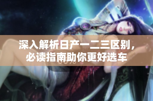 深入解析日产一二三区别，必读指南助你更好选车