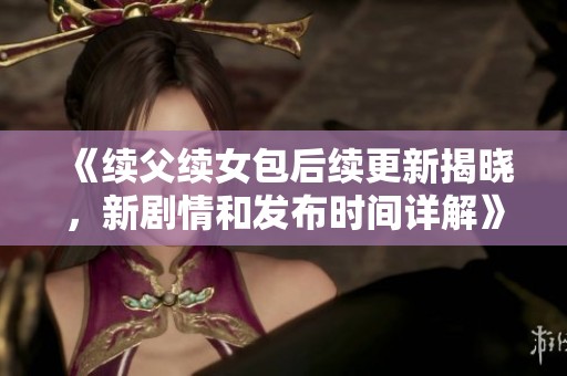 《续父续女包后续更新揭晓，新剧情和发布时间详解》