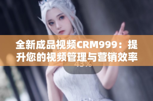 全新成品视频CRM999：提升您的视频管理与营销效率