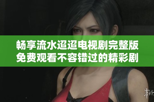 畅享流水迢迢电视剧完整版免费观看不容错过的精彩剧情