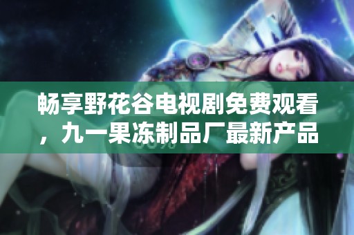 畅享野花谷电视剧免费观看，九一果冻制品厂最新产品焕新上市