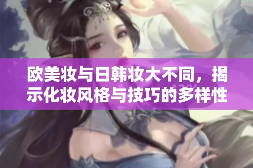 欧美妆与日韩妆大不同，揭示化妆风格与技巧的多样性