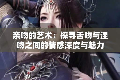 亲吻的艺术：探寻舌吻与湿吻之间的情感深度与魅力